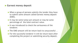  Earnest money deposit
 When a group of persons submits the tender they have
to submit some amount called Earnest money deposit
(EMD).
 It may be some lump sum amount or may be some
percentage of the total contract value.
 It was introduced to check the seriousness of the
tenderer.
 The EMD amount will be return back to unsuccessful .
 For the successful tenderer it will be return back after
completing the project or submitting security deposit.
 