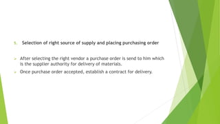 5. Selection of right source of supply and placing purchasing order
 After selecting the right vendor a purchase order is send to him which
is the supplier authority for delivery of materials.
 Once purchase order accepted, establish a contract for delivery.
 