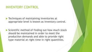 INVENTORY CONTROL
 Techniques of maintaining inventories at
appropriate level is known as inventory control.
 Scientific method of finding out how much stock
should be maintained in order to meet the
production demands and able to provide right
type material at right time in right quantities.
 