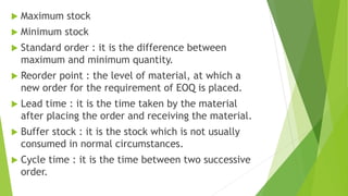 Maximum stock
 Minimum stock
 Standard order : it is the difference between
maximum and minimum quantity.
 Reorder point : the level of material, at which a
new order for the requirement of EOQ is placed.
 Lead time : it is the time taken by the material
after placing the order and receiving the material.
 Buffer stock : it is the stock which is not usually
consumed in normal circumstances.
 Cycle time : it is the time between two successive
order.
 