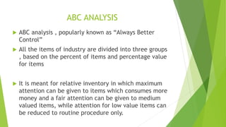 ABC ANALYSIS
 ABC analysis , popularly known as “Always Better
Control”
 All the items of industry are divided into three groups
, based on the percent of items and percentage value
for items
 It is meant for relative inventory in which maximum
attention can be given to items which consumes more
money and a fair attention can be given to medium
valued items, while attention for low value items can
be reduced to routine procedure only.
 