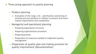  Three prong approach to quality planning
1. Product planning
 Evaluation of the range, mix , specification and pricing of
existing and new products in relation to present and future
market requirements and competition.
2. Managerial and operational planning
1. Preparing organization structure
2. Preparing organizational procedure.
3. Preparing process
4. Preparation of resources needed to implement quality
management
3. Preparation of quality plan and making provision for
quality improvement.(Documentation)
 