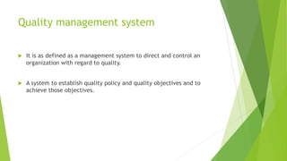 Quality management system
 It is as defined as a management system to direct and control an
organization with regard to quality.
 A system to establish quality policy and quality objectives and to
achieve those objectives.
 