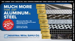 STEEL • ALUMINUM • COPPER • STAINLESS STEEL • BRASS • PERFORATED & EXPANDED SHEET • PATINAS • HOBBYISTS SIZES • CHROMOLY & DOM TUBING • TREADPLATE

SAVE

20%
YOUR
OFF DER!*
OR

• Shop our store Mon - Sat
• Thousands of products in stock
• Volume discounts
• Orders cut to size
• Same day will-call

DIAMOND
PLATE
EXPANDED

GALVANIZED
SHEET
PERFORATED

WIRE MESH

REMNANTS

• WROUGHT IRON • LEAD • STAINLESS & BRASS RAILING • WELDED WIRE • WELDING TABS

MUCH MORE
THAN JUST
ALUMINUM &
STEEL

CORRUGATED

 