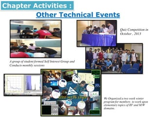 Other Technical Events
Chapter Activities :
• We Organized a two week winter
program for members to work upon
elementary topics of RF and M/W
domains.
Quiz Competition in
October , 2013
A group of student formed Self Interest Group and
Conducts monthly sessions
 