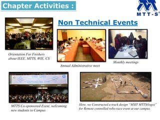 Non Technical Events
Here, we Constructed a track design “MSIT MTTS(logo)”
for Remote controlled robo-race event at our campus.
Orientation For Freshers
about IEEE, MTTS, WIE, CS
Chapter Activities :
Annual Administrative meet
Monthly meetings
MTTS Co-sponsored Event, welcoming
new students to Campus
 