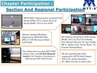 Section And Regional Participation
Chapter Participation :
MTTS MSIT’s Representative attended CCM
during APMC 2013 at Seoul, Korea &
during IMaRC 2013 at New Delhi
Our Students attend Guest Talks during
IMaRC 2013, by Prof Ulrich Rohde,
Prof. Michael Driscoll, Dr. Ajay Poddar,
DR. C. Kudsia, Prof. Vicente Boria, Dr.
Goutam Chattopadhyay.
Students Attended Workshop
Organized by MTTS IIT Delhi
SBC on ‘CST Microwave Studio’
at IIT Delhi
Prof. Shiban Koul Awarding MTTS MSIT
Chapter Chair with J.K Paul Memorial
Award for his Volunteer Contribution to
IEEE during AGM, Delhi Section.
We also attended other talks
organized by MTTS Delhi Chapter.
Talk by Dr. Nemai Karmakar ,
Dr. Jeffrey Pawlan, to name a few.
 