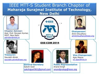IEEE MTT-S Student Branch Chapter of
Maharaja Surajmal Institute of Technology,
New Delhi
Treasurer:
Saurabh Atirek
saurabh.atirek@ieee.org
Chapter Advisor:
Asst. Prof. Parveen Kumar,
MSIT, New Delhi
parveen@msit.in
EXE-COM 2014
Chairperson:
Amit Choudhary
amitchoudhary@ieee.org
Vice Chairperson:
Ajay Meena
o1.ajay@live.in
General Secretary Public Representative
Sakshi Goel Anand Singh
sakshigoel361@gmail.com anandpratap@ieee.org
 