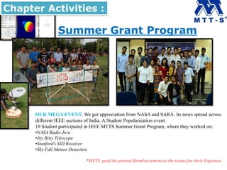 Summer Grant Program
Chapter Activities :
OUR MEGA EVENT. We got appreciation from NASA and SARA. Its news spread across
different IEEE sections of India. A Student Popularization event.
19 Student participated in IEEE MTTS Summer Grant Program, where they worked on:
•NASA Radio Jove
•Itty Bitty Telescope
•Stanford's SID Receiver
•Sky Fall Meteor Detection
*MTTS paid the partial Reimbursement to the teams for their Expenses
 