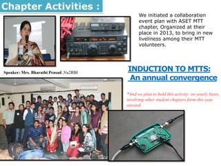 We initiated a collaboration
event plan with ASET MTT
chapter, Organized at their
place in 2013, to bring in new
liveliness among their MTT
volunteers.
INDUCTION TO MTTS:
An annual convergence
*And we plan to hold this activity on yearly basis,
involving other student chapters form this year
onward
Chapter Activities :
Speaker: Mrs. Bharathi Prasad ,Vu2RBI
 