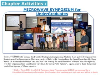 MICROWAVE SYMPOSIUM for
UnderGraduates
Chapter Activities :
IEEE MTTS MSIT SBC Initiated this Event for Undergraduate engineering Students. It got quite well response from
Students as well as from speakers. There was a series of Talks by Dr. Ananjan Basu, Er. Adesh Kumar Jain, Dr. Karun
Rawat, Dr. Rashaunda Henderson. One day Non-Tech Activity for entertainment of Members was also organized ,
even few Organizing team Coordinators were taken for movie: “300 Returns” , a perk given to them. Symposium
resulted into increase of 15 new members.
* A Talk, A Trip to TCIL, New Delhi & Training on Signal Processing using MATLAB was postponed due to
Unavoidable Circumstances in last minutes. We will conduct these remaining parts, with some more add on, in August
 