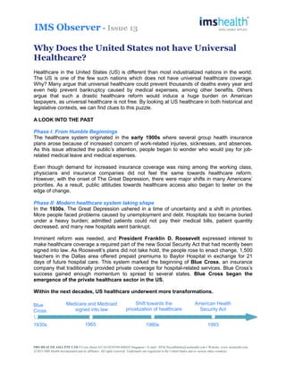 IMS Observer - Issue 13
Why Does the United States not have Universal
Healthcare?
Healthcare in the United States (US) is different than most industrialized nations in the world.
The US is one of the few such nations which does not have universal healthcare coverage.
Why? Many argue that universal healthcare could prevent thousands of deaths every year and
even help prevent bankruptcy caused by medical expenses, among other benefits. Others
argue that such a drastic healthcare reform would induce a huge burden on American
taxpayers, as universal healthcare is not free. By looking at US healthcare in both historical and
legislative contexts, we can find clues to this puzzle.
A LOOK INTO THE PAST
Phase I: From Humble Beginnings
The healthcare system originated in the early 1900s where several group health insurance
plans arose because of increased concern of work-related injuries, sicknesses, and absences.
As this issue attracted the public’s attention, people began to wonder who would pay for job-
related medical leave and medical expenses.
Even though demand for increased insurance coverage was rising among the working class,
physicians and insurance companies did not feel the same towards healthcare reform.
However, with the onset of The Great Depression, there were major shifts in many Americans’
priorities. As a result, public attitudes towards healthcare access also began to teeter on the
edge of change.
Phase II: Modern healthcare system taking shape
In the 1930s, The Great Depression ushered in a time of uncertainty and a shift in priorities.
More people faced problems caused by unemployment and debt. Hospitals too became buried
under a heavy burden; admitted patients could not pay their medical bills, patient quantity
decreased, and many new hospitals went bankrupt.
Imminent reform was needed, and President Franklin D. Roosevelt expressed interest to
make healthcare coverage a required part of the new Social Security Act that had recently been
signed into law. As Roosevelt’s plans did not take hold, the people rose to enact change. 1,500
teachers in the Dallas area offered prepaid premiums to Baylor Hospital in exchange for 21
days of future hospital care. This system marked the beginning of Blue Cross, an insurance
company that traditionally provided private coverage for hospital-related services. Blue Cross’s
success gained enough momentum to spread to several states. Blue Cross began the
emergence of the private healthcare sector in the US.
Within the next decades, US healthcare underwent more transformations.
Medicare and Medicaid
signed into law
Shift towards the
privatization of healthcare
1965 1980s
American Health
Security Act
19931930s
Blue
Cross
IMS HEALTH ASIA PTE LTD 8 Cross Street #21-01/02/03/04 048424 Singapore • E-mail: APACSocialMedia@imshealth.com • Website: www.imshealth.com
○C 2015 IMS Health Incorporated and its affiliates. All rights reserved. Trademarks are registered in the United States and in various other countries
 