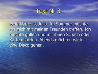 Text Nr 3   Mein Name ist Julia. Im Sommer m ö chte ich mich mit meinen Freunden treffen. Ich m ö chte grillen und mit ihnen Schach oder Karten spielen. Abends m ö chten wir in eine Disko gehen.  