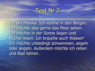 Text Nr 2 Ich bin Monika. Ich wohne in den Bergen. Ich m ö chte also gerne das Meer sehen. Ich m ö chte in der Sonne liegen und B ü cher lesen. Ich brauche auch Wasser! Ich m ö chte unbedingt schwimmen, segeln oder angeln. Au ß erdem m ö chte ich reiten und Rad fahren.  