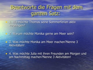 Beantworte die Fragen  mit dem ganzen Satz :   1. Wo m ö chte Thomas seine Sommerferien aktiv verbringen?  2. Warum m ö chte Monika gerne am Meer sein? 3. Was m ö chte Monika am Meer machen?Nenne 3 Aktivit ä ten!  4. Was m ö chte Julia mit ihren Freunden am Morgen und am Nachmittag machen?Nenne 3 Aktivit ä ten!  
