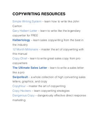 COPYWRITING RESOURCES
Simple Writing System – learn how to write like John
Carlton
Gary Halbert Letter – learn to write like the legendary
copywriter for FREE
Halbertology – learn sales copywriting from the best in
the industry
12 Month Millionaire – master the art of copywriting with
this manual
Copy Chief – learn to write great sales copy from pro
copywriters
The Ultimate Sales Letter – learn to write a sales letter
like a pro
SwipeVault – a whole collection of high converting sales
letters, graphics, and copy
CopyHour – master the art of copywriting
Copy Hackers – learn copywriting strategies
Dangerous Copy – dangerously effective direct response
marketing
 