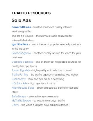 TRAFFIC RESOURCES
Solo Ads
PoweredClicks – trusted source of quality internet
marketing trafﬁc
The Trafﬁc Source – the ultimate trafﬁc resource for
Internet Marketers
Igor Kheifets – one of the most popular solo ad providers
in the industry
SoloAdsAgency – another quality source for leads for your
business
Dedicated Emails – one of the most respected sources for
quality biz opp leads
Tomer Algrably – high quality solo ads that convert
Trafﬁc For Me – the trafﬁc agency that makes you richer
Clickonomy – buy and sell email advertising
HQ Solo Ads – high quality solo ads
Killer Results Solos – premium solo ad trafﬁc for biz opp
offers
Safe-Swaps – solo ad swap community
MyTrafﬁcSource – solo ads from buyer trafﬁc
Udimi – the world’s largest solo ad marketplace
 