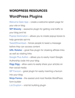 WORDPRESS RESOURCES
WordPress Plugins
Welcome Gate App – create a welcome splash page for
your site or blog
WP Sharely – awesome plugin for getting viral trafﬁc to
your blog and list
PopUp Domination – allows you to create popup boxes to
help generate opt-ins
Tweet2Download – forces people to tweet a message
before they can access content
URL Rotator – great free plugin for cloaking afﬁliate links
as well as rotating links
Google Plus Author – allows you to easily insert Google
Authorship code into your blog
Digg Digg – allow users to easily share your articles on
their social media
WP Favicon – great plugin for easily inserting a favicon
into your blog
Ninja Forms – the easiest and most ﬂexible WordPress
form builder
List Eruption – viral list building plugin
 