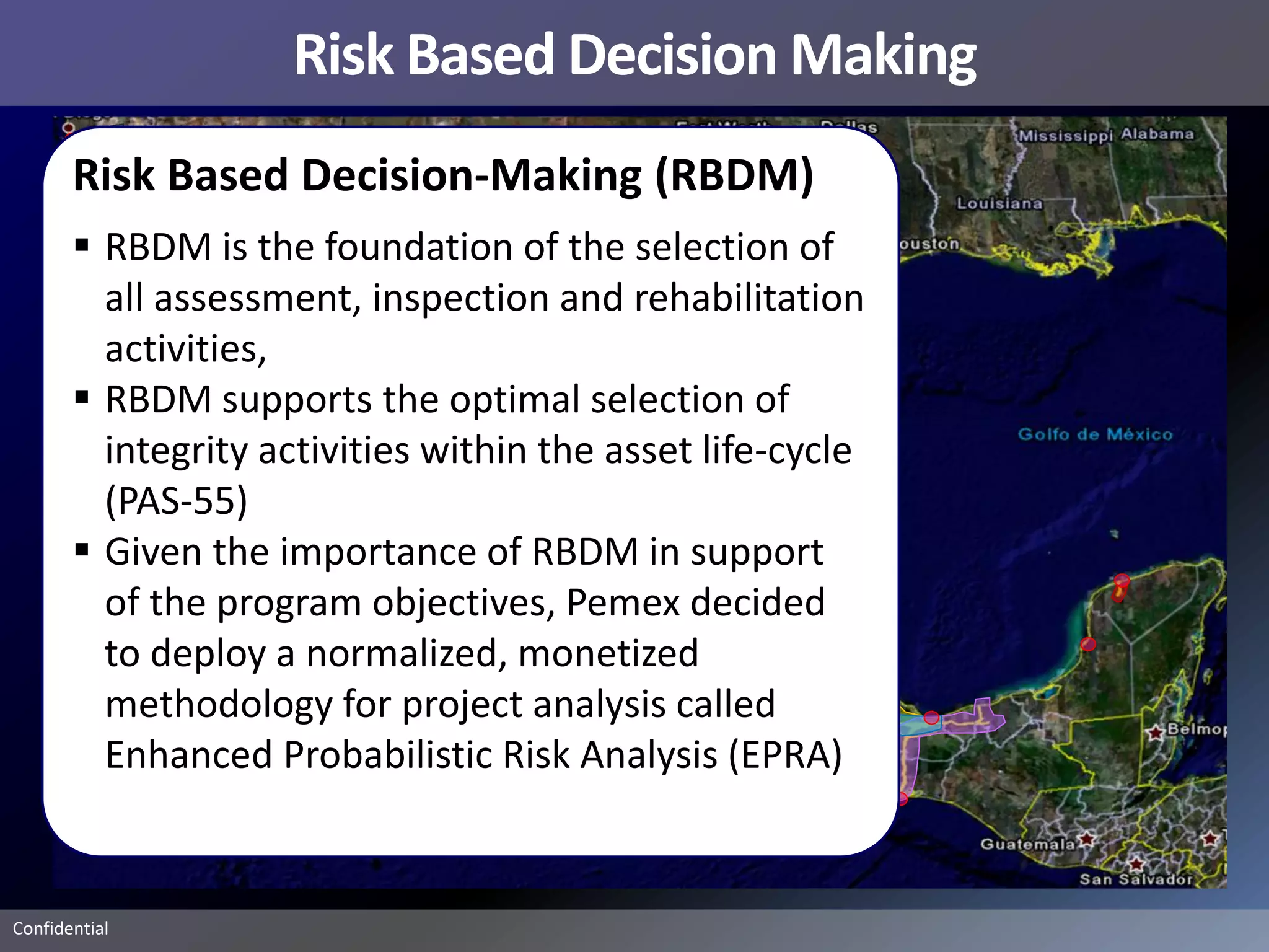Risk Based Decision Making
       Risk Based Decision-Making (RBDM)
        RBDM is the foundation of the selection of
         all assessment, inspection and rehabilitation
         activities,
        RBDM supports the optimal selection of
         integrity activities within the asset life-cycle
         (PAS-55)
        Given the importance of RBDM in support
         of the program objectives, Pemex decided
         to deploy a normalized, monetized
         methodology for project analysis called
         Enhanced Probabilistic Risk Analysis (EPRA)


Confidential
 