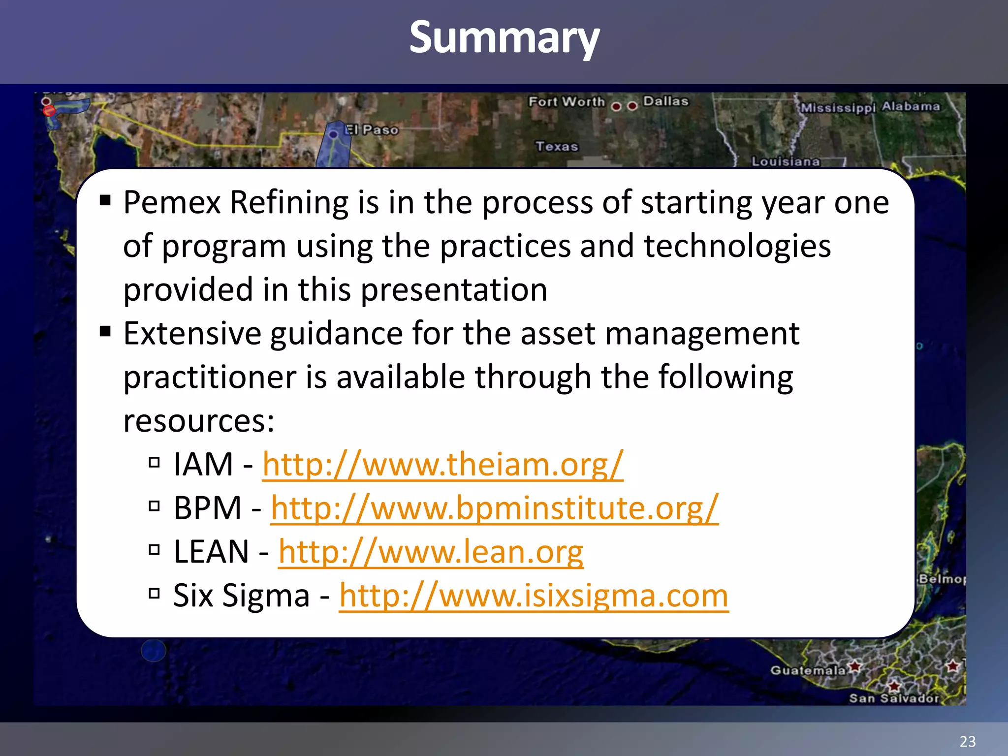Summary


 Pemex Refining is in the process of starting year one
  of program using the practices and technologies
  provided in this presentation
 Extensive guidance for the asset management
  practitioner is available through the following
  resources:
     IAM - http://www.theiam.org/
     BPM - http://www.bpminstitute.org/
     LEAN - http://www.lean.org
     Six Sigma - http://www.isixsigma.com


                                                          23
 