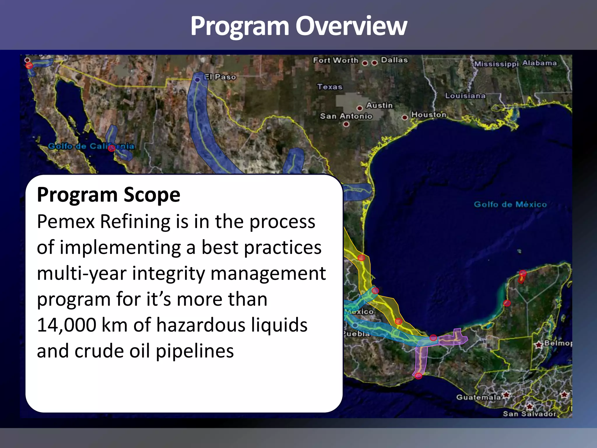 Program Overview




Program Scope
Pemex Refining is in the process
of implementing a best practices
multi-year integrity management
program for it’s more than
14,000 km of hazardous liquids
and crude oil pipelines
 