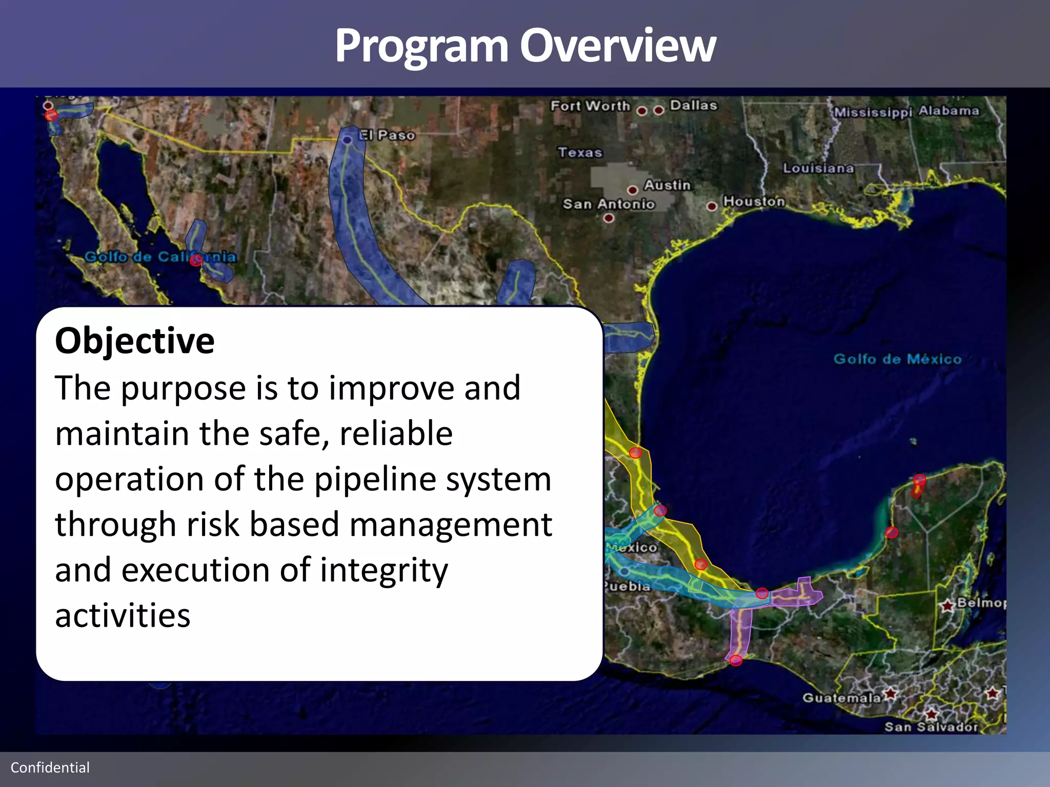 Program Overview




      Objective
      The purpose is to improve and
      maintain the safe, reliable
      operation of the pipeline system
      through risk based management
      and execution of integrity
      activities


Confidential
 