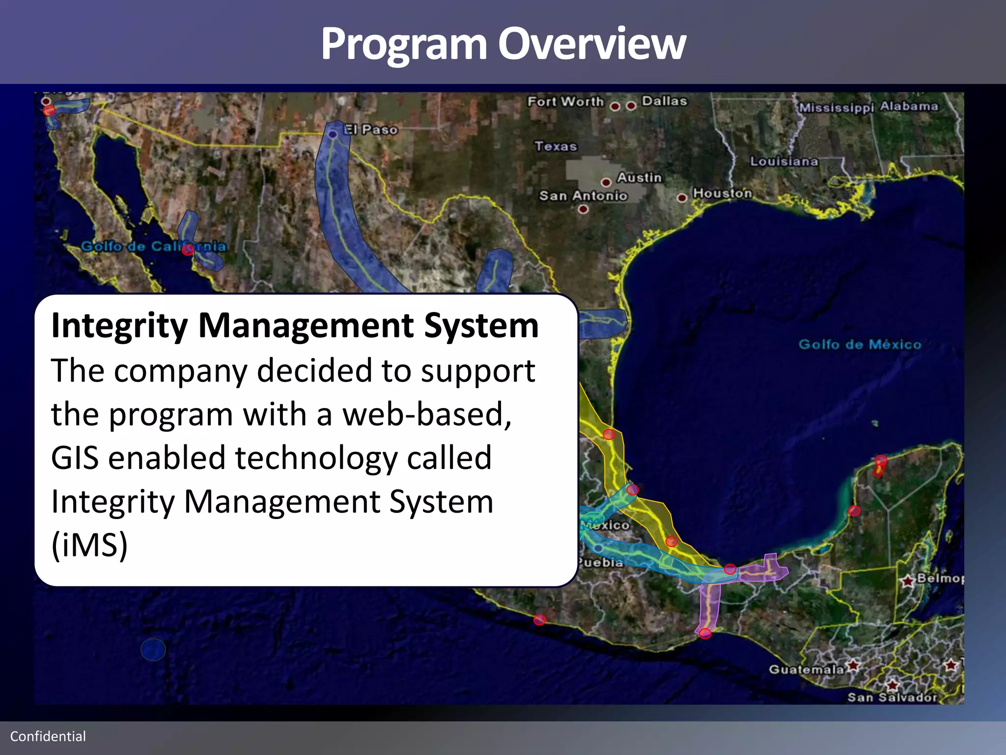 Program Overview




      Integrity Management System
      The company decided to support
      the program with a web-based,
      GIS enabled technology called
      Integrity Management System
      (iMS)




Confidential
 