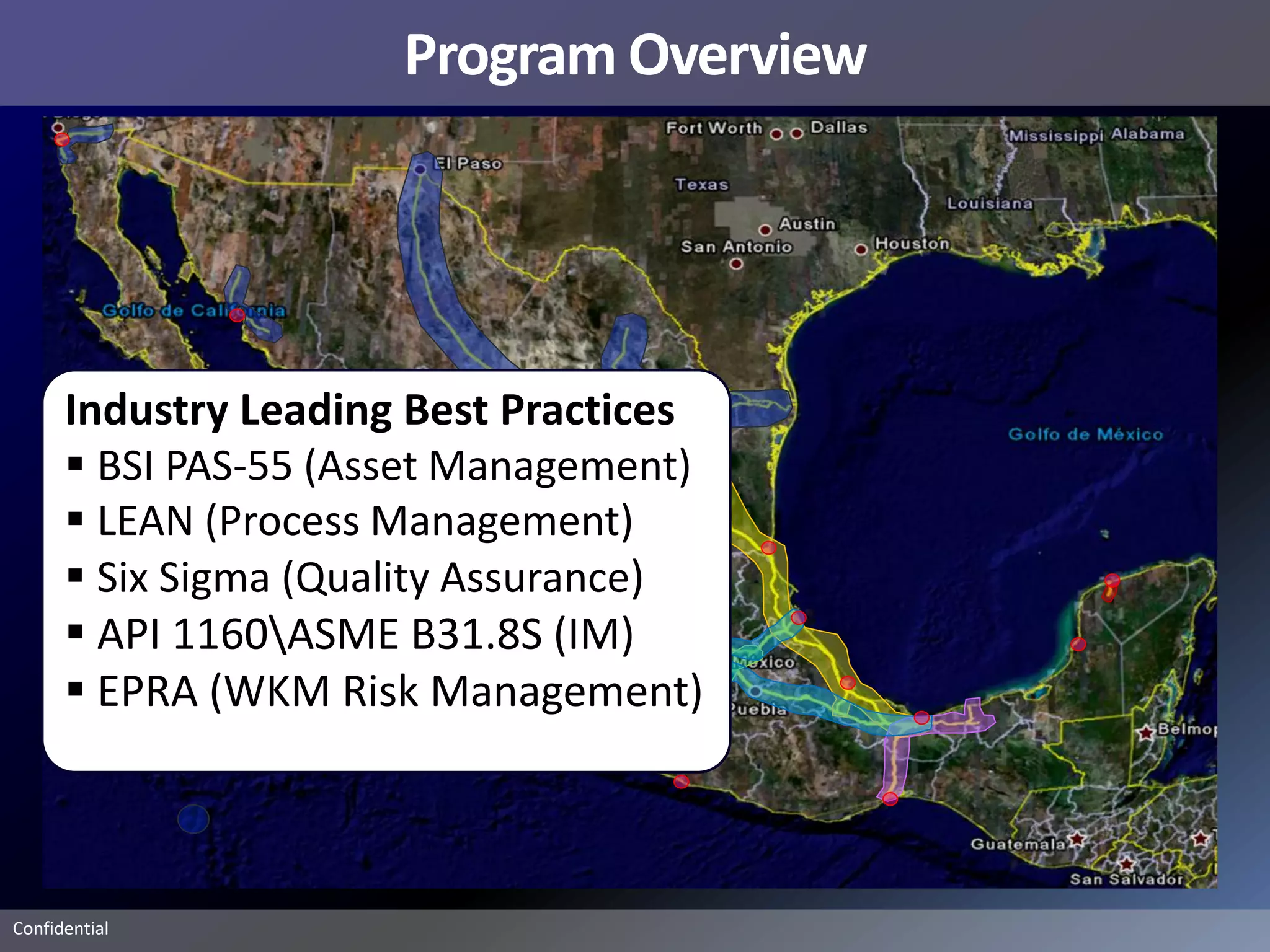 Program Overview




      Industry Leading Best Practices
       BSI PAS-55 (Asset Management)
       LEAN (Process Management)
       Six Sigma (Quality Assurance)
       API 1160ASME B31.8S (IM)
       EPRA (WKM Risk Management)



Confidential
 