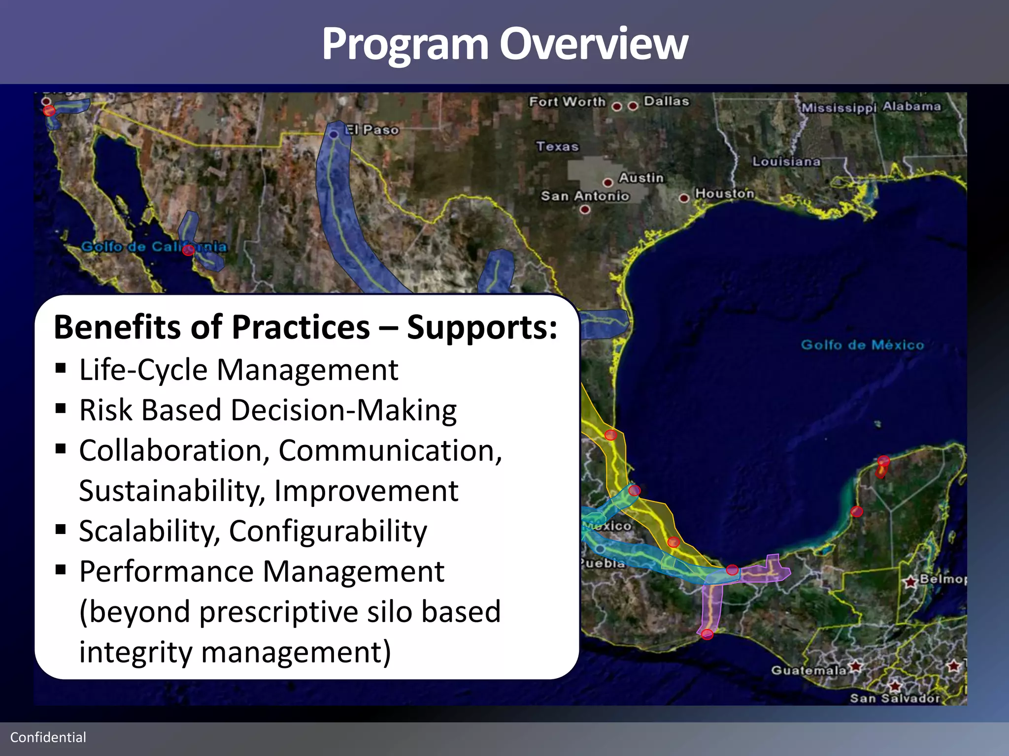 Program Overview




      Benefits of Practices – Supports:
       Life-Cycle Management
       Risk Based Decision-Making
       Collaboration, Communication,
        Sustainability, Improvement
       Scalability, Configurability
       Performance Management
        (beyond prescriptive silo based
        integrity management)

Confidential
 