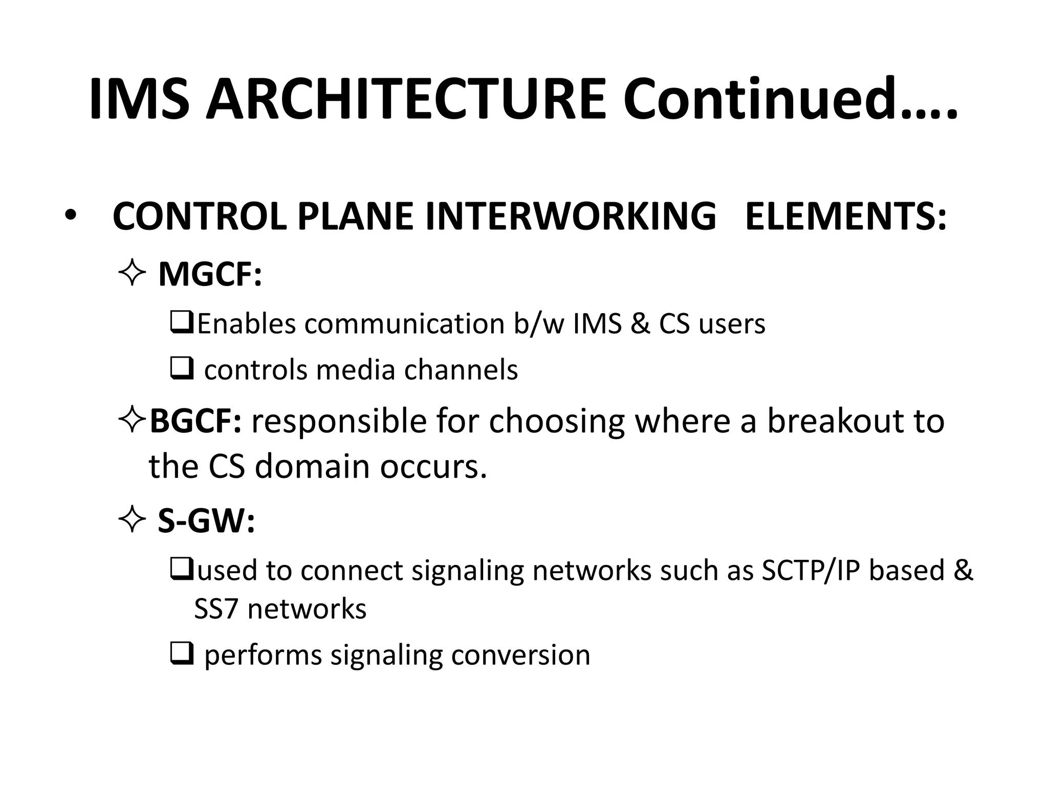 IMS ARCHITECTURE Continued….
• CONTROL PLANE INTERWORKING ELEMENTS:
 MGCF:
Enables communication b/w IMS & CS users
 controls media channels
BGCF: responsible for choosing where a breakout to
the CS domain occurs.
 S-GW:
used to connect signaling networks such as SCTP/IP based &
SS7 networks
 performs signaling conversion
 