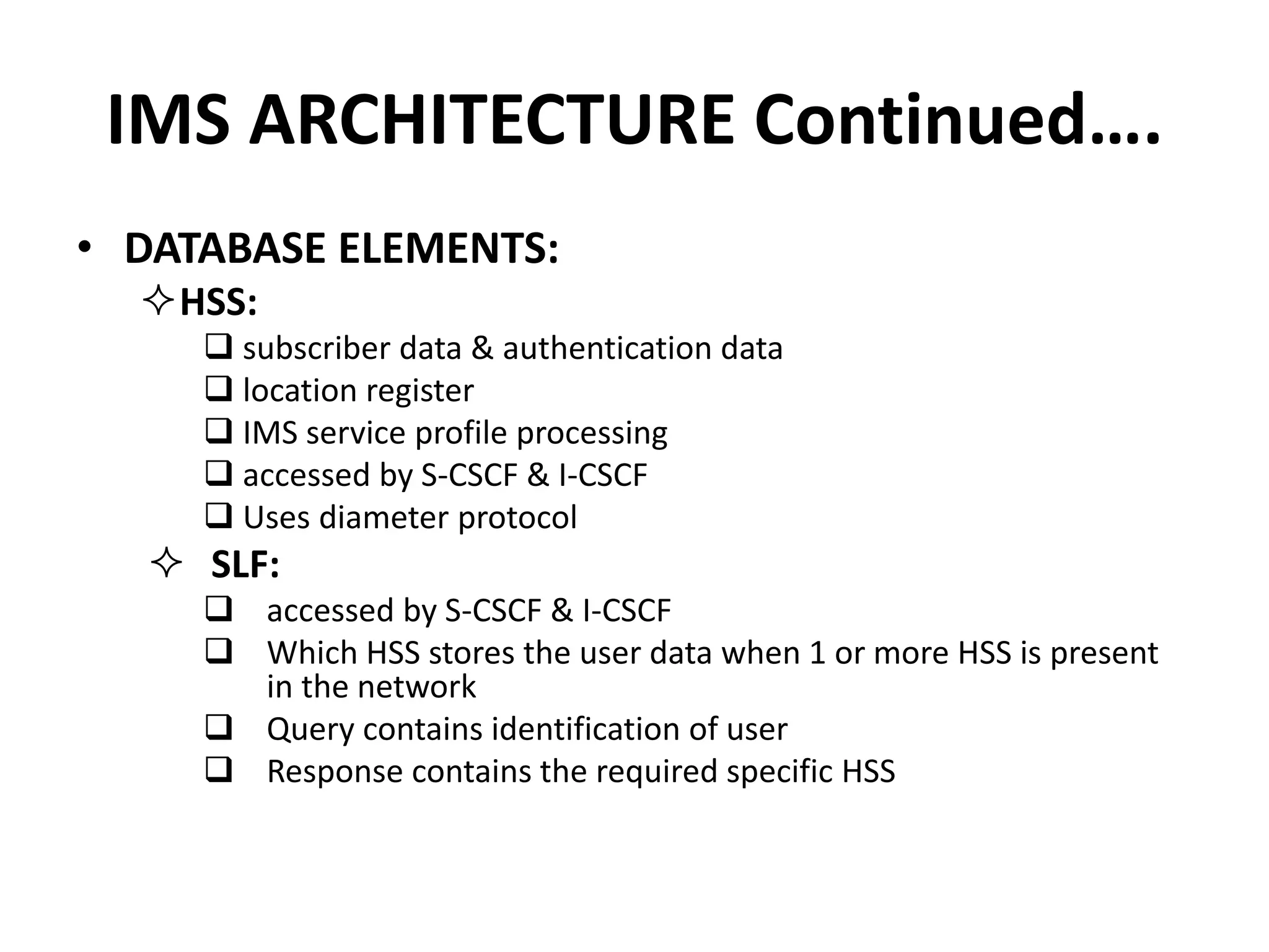 IMS ARCHITECTURE Continued….
• DATABASE ELEMENTS:
HSS:
 subscriber data & authentication data
 location register
 IMS service profile processing
 accessed by S-CSCF & I-CSCF
 Uses diameter protocol
 SLF:
 accessed by S-CSCF & I-CSCF
 Which HSS stores the user data when 1 or more HSS is present
in the network
 Query contains identification of user
 Response contains the required specific HSS
 