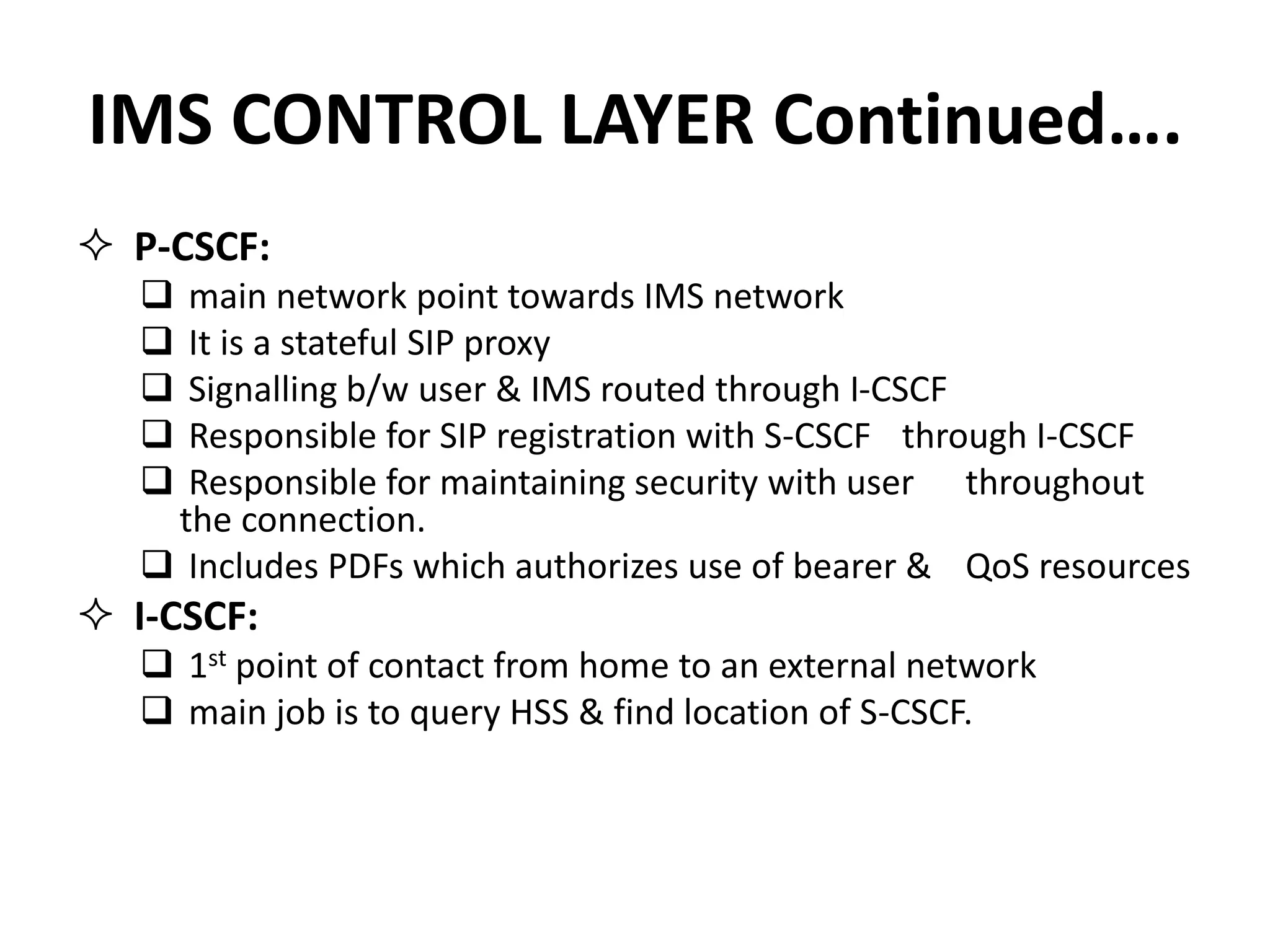 IMS CONTROL LAYER Continued….
 P-CSCF:
 main network point towards IMS network
 It is a stateful SIP proxy
 Signalling b/w user & IMS routed through I-CSCF
 Responsible for SIP registration with S-CSCF through I-CSCF
 Responsible for maintaining security with user throughout
the connection.
 Includes PDFs which authorizes use of bearer & QoS resources
 I-CSCF:
 1st point of contact from home to an external network
 main job is to query HSS & find location of S-CSCF.
 