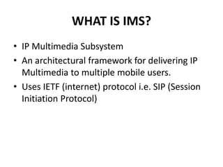 WHAT IS IMS?
• IP Multimedia Subsystem
• An architectural framework for delivering IP
Multimedia to multiple mobile users.
• Uses IETF (internet) protocol i.e. SIP (Session
Initiation Protocol)
 