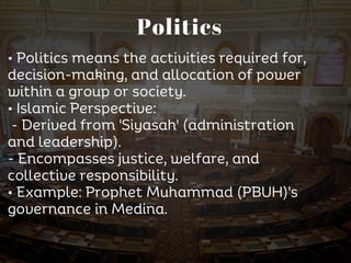 Politics
• Politics means the activities required for,
decision-making, and allocation of power
within a group or society.
• Islamic Perspective:
- Derived from 'Siyasah' (administration
and leadership).
- Encompasses justice, welfare, and
collective responsibility.
• Example: Prophet Muhammad (PBUH)'s
governance in Medina.
 