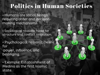 • Humans are social beings
requiring order and decision-
making mechanisms.
• Sociological reasons: Need for
structure and conflict resolution.
• Psychological reasons: Desire
for
power, influence, and
belonging.
• Example: Establishment of
Medina as the first Islamic
state.
Politics in Human Societies
 