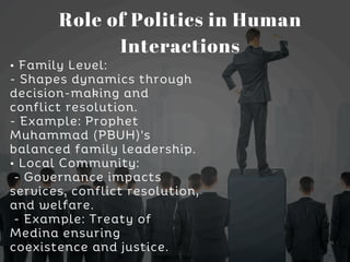 • Family Level:
- Shapes dynamics through
decision-making and
conflict resolution.
- Example: Prophet
Muhammad (PBUH)'s
balanced family leadership.
• Local Community:
- Governance impacts
services, conflict resolution,
and welfare.
- Example: Treaty of
Medina ensuring
coexistence and justice.
Role of Politics in Human
Interactions
 