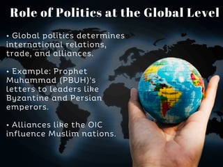 • Global politics determines
international relations,
trade, and alliances.
• Example: Prophet
Muhammad (PBUH)'s
letters to leaders like
Byzantine and Persian
emperors.
• Alliances like the OIC
influence Muslim nations.
Role of Politics at the Global Level
 
