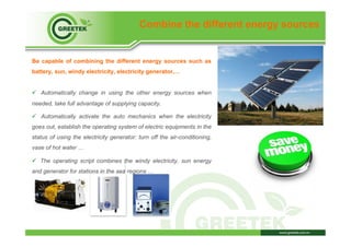 Combine the different energy sources
Be capable of combining the different energy sources such as
battery, sun, windy electricity, electricity generator,…
ü  Automatically change in using the other energy sources when
needed, take full advantage of supplying capacity.
ü  Automatically activate the auto mechanics when the electricity
goes out, establish the operating system of electric equipments in the
status of using the electricity generator: turn off the air-conditioning,
vase of hot water …
ü  The operating script combines the windy electricity, sun energy
and generator for stations in the sea regions …
 