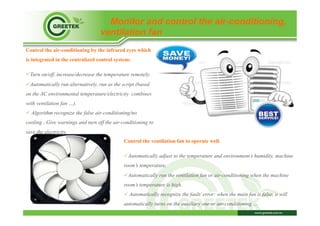Monitor and control the air-conditioning,
ventilation fan
Control the air-conditioning by the infrared eyes which
is integrated in the centralized control system:
ü Turn on/off, increase/decrease the temperature remotely.
ü Automatically run alternatively, run as the script (based
on the AC environmental temperature/electricity combines
with ventilation fan …).
ü Algorithm recognize the false air-conditioning/no
cooling : Give warnings and turn off the air-conditioning to
save the electricity.
Control the ventilation fan to operate well.
ü Automatically adjust to the temperature and environment’s humidity, machine
room’s temperature.
ü Automatically run the ventilation fan or air-conditioning when the machine
room’s temperature is high.
ü Automatically recognize the fault/ error: when the main fan is false, it will
automatically turns on the auxiliary one or air-conditioning …
 