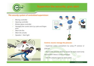 Supervise the security, give alert
The security system of centralized supervision:
ü  Moving controller.
ü  Opening controller.
ü  Broken glass controller.
ü  Handgrip the control door by code and finger-
print.
ü  Warn the fire.
ü  Warn the smoke.
ü  Speaker / Alert light.
Web server
Control, record, manage the pictures:
ü Supervise online everywhere by using IP camera or
DVR IP.
ü Record the pictures 24/24 or based on each event (only
record when there is some warnings).
ü See the pictures again by each event.
 