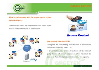 Access Control
Allow to be integrated with the access control system
by LAN network :
ü Monitor and collect the centralized access based on the
access control’s functions of the third firm.
New function: (Version 2014)
ü Integrate the card-reading head to allow to monitor the
centralized access by GPRS, 3G…
ü  Decentralize/ allow online: Be suitable with the case of
giving license of random access or allow individuals to
access as their affairs ( help, maintenance..) not regularly.
IMS server
 