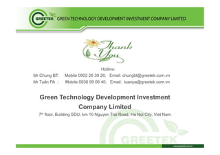 Hotline:
Mr Chung BT: Mobile 0902 26 39 26; Email: chungbt@greetek.com.vn
Mr Tuấn PA : Mobile 0936 99 06 40; Email: tuanpa@greetek.com.vn
Green Technology Development Investment
Company Limited
7th floor, Building SDU, km 10 Nguyen Trai Road, Ha Noi City, Viet Nam
 