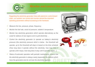 Monitor and control the electricity generator
Regarding the electricity generator lines with electronic control board
chain, our solution can control and monitor almost the important
operating parameters without accessing to the hardware:
ü  Measure the line, pressure, phase, frequency.
ü  Monitor the fuel rate, viscid oil pressure, radiator’s temperature.
ü  Monitor two electricity generators which operate alternatively as the
script for stations of sea regions and no grid electricity …
ü  Control the electricity generator to operate as battery’s electricity
pressure (the electricity pressure which is below the threshold will
operate, up to the threshold will stop) or based on the time schedule
(How long does it operate without the electricity, how long does it
operate until it stops, how long does it stop until it operates again…)
ü  Status of automatic operation with periodic maintenance: ensure that
the electricity generator is always ready (especially the stations which
have the generators but do not lose the electricity regularly.
 
