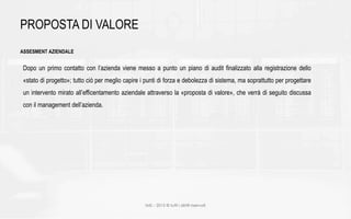 IMS – 2015 © tutti i diritti riservati
PROPOSTA DI VALORE
ASSESMENT AZIENDALE
Dopo un primo contatto con l’azienda viene messo a punto un piano di audit finalizzato alla registrazione dello
«stato di progetto»; tutto ciò per meglio capire i punti di forza e debolezza di sistema, ma soprattutto per progettare
un intervento mirato all’efficentamento aziendale attraverso la «proposta di valore», che verrà di seguito discussa
con il management dell’azienda.
 