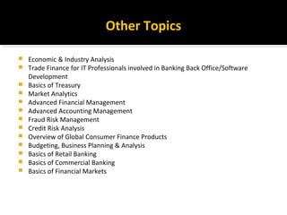 Other Topics
 Economic & Industry Analysis
 Trade Finance for IT Professionals involved in Banking Back Office/Software
Development
 Basics of Treasury
 Market Analytics
 Advanced Financial Management
 Advanced Accounting Management
 Fraud Risk Management
 Credit Risk Analysis
 Overview of Global Consumer Finance Products
 Budgeting, Business Planning & Analysis
 Basics of Retail Banking
 Basics of Commercial Banking
 Basics of Financial Markets
 