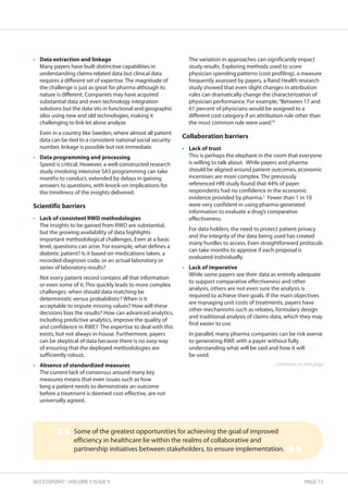 • Data extraction and linkage 
Many payers have built distinctive capabilities in 
understanding claims-related data but clinical data 
requires a different set of expertise. The magnitude of 
the challenge is just as great for pharma although its 
nature is different. Companies may have acquired 
substantial data and even technology integration 
solutions but the data sits in functional and geographic 
silos using new and old technologies, making it 
challenging to link let alone analyze. 
Even in a country like Sweden, where almost all patient 
data can be tied to a consistent national social security 
number, linkage is possible but not immediate. 
• Data programming and processing 
Speed is critical. However, a well-constructed research 
study involving intensive SAS programming can take 
months to conduct, extended by delays in gaining 
answers to questions, with knock-on implications for 
the timeliness of the insights delivered. 
scientific barriers 
• Lack of consistent RWD methodologies 
The insights to be gained from RWD are substantial, 
but the growing availability of data highlights 
important methodological challenges. Even at a basic 
level, questions can arise. For example, what defines a 
diabetic patient? Is it based on medications taken, a 
recorded diagnosis code, or an actual laboratory or 
series of laboratory results? 
Not every patient record contains all that information 
or even some of it. This quickly leads to more complex 
challenges: when should data matching be 
deterministic versus probabilistic? When is it 
acceptable to impute missing values? How will these 
decisions bias the results? How can advanced analytics, 
including predictive analytics, improve the quality of 
and confidence in RWE? The expertise to deal with this 
exists, but not always in-house. Furthermore, payers 
can be skeptical of data because there is no easy way 
of ensuring that the deployed methodologies are 
sufficiently robust. 
• Absence of standardized measures 
The current lack of consensus around many key 
measures means that even issues such as how 
long a patient needs to demonstrate an outcome 
before a treatment is deemed cost-effective, are not 
universally agreed. 
The variation in approaches can significantly impact 
study results. Exploring methods used to score 
physician spending patterns (cost profiling), a measure 
frequently assessed by payers, a Rand Health research 
study showed that even slight changes in attribution 
rules can dramatically change the characterization of 
physician performance. For example, “Between 17 and 
61 percent of physicians would be assigned to a 
different cost category if an attribution rule other than 
the most common rule were used.”3 
Collaboration barriers 
• Lack of trust 
This is perhaps the elephant in the room that everyone 
is willing to talk about. While payers and pharma 
should be aligned around patient outcomes, economic 
incentives are more complex. The previously 
referenced HRI study found that 44% of payer 
respondents had no confidence in the economic 
evidence provided by pharma.2 Fewer than 1 in 10 
were very confident in using pharma-generated 
information to evaluate a drug’s comparative 
effectiveness. 
For data holders, the need to protect patient privacy 
and the integrity of the data being used has created 
many hurdles to access. Even straightforward protocols 
can take months to approve if each proposal is 
evaluated individually. 
• Lack of imperative 
While some payers see their data as entirely adequate 
to support comparative effectiveness and other 
analysis, others are not even sure the analysis is 
required to achieve their goals. If the main objectives 
are managing unit costs of treatments, payers have 
other mechanisms such as rebates, formulary design 
and traditional analysis of claims data, which they may 
find easier to use. 
In parallel, many pharma companies can be risk averse 
to generating RWE with a payer without fully 
understanding what will be said and how it will 
be used. 
continued on next page 
Some of the greatest opportunities for achieving the goal of improved 
efficiency in healthcare lie within the realms of collaborative and 
partnership initiatives between stakeholders, to ensure implementation. “ 
” 
ACCESSPOINT • VOLUME 5 ISSUE 9 PAGE 13 
 