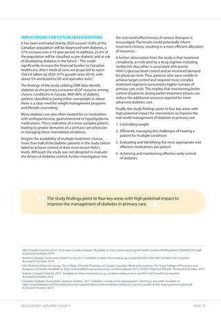 IMPLICATIONS FOR FUTURE INTERVENTIONS 
It has been estimated that by 2020 around 10.8% of the 
Canadian population will be diagnosed with diabetes, a 
57% increase over a 10-year period. In addition, 22.6% of 
the population will be classified as pre-diabetic and at risk 
of developing diabetes in the future.5 This could 
significantly increase the financial burden to Canadian 
healthcare; direct medical costs are projected to reach 
CN$3.8 billion by 2020 (37% growth since 2010), with 
about 5% attributed to GP and specialist visits.5 
The findings of the study utilizing EMR data identify 
diabetes as the primary consumer of GP resource among 
chronic conditions in Canada. With 80% of diabetic 
patients classified as being either overweight or obese 
there is a clear need for weight management programs 
and lifestyle counseling. 
Many diabetics are also often treated for co-morbidities 
with antihypertensive, gastrointestinal or hyperlipidemia 
medications. This is indicative of a more complex patient, 
leading to greater demands on a primary care physician 
in managing these interrelated conditions. 
Despite the availability of multiple treatment choices, 
more than half of the diabetic patients in the study cohort 
failed to achieve control of their most recent HbA1c 
levels. Although the study was not designed to evaluate 
the drivers of diabetes control, further investigation into 
the real-world effectiveness of various therapies is 
encouraged. The results could potentially inform 
treatment choices, resulting in a more efficient allocation 
of resources. 
A further observation from the study is that treatment 
complexity, as indicated by a drug regimen including 
metformin plus other, is associated with poorer 
HbA1c/glucose-level control and an increased demand 
for physician time. Thus, patients who were unable to 
achieve target control and required more complex 
treatment regimens consumed a higher number of 
primary care visits. This implies that maintaining better 
control of patients during earlier treatment phases can 
reduce the additional resource required for more 
advanced diabetes care. 
Finally, the study findings point to four key areas with 
high potential impact for intervention to improve the 
real-world management of diabetes in primary care 
1. Controlling weight 
2. Efficiently managing the challenges of treating a 
patient for multiple conditions 
3. Evaluating and identifying the most appropriate and 
effective medications per patient 
4. Achieving and maintaining effective early control 
of diabetes. 
The study findings point to four key areas with high potential impact to 
improve the management of diabetes in primary care. “ ” 
1 OECD Health Statistics 2014 : How does Canada compare? Available at: http://www.oecd.org/els/health-systems/Briefing-Note-CANADA-2014.pdf. 
Accessed 6 October, 2014 
2 Statistics Canada, Community Health Survey 2012. Available at http://www.statcan.gc.ca/pub/82-625-x/2013001/article/11832-eng.htm. 
Accessed 6 October, 2014 
3 2013 National Physician Survey. The College of Family Physicians of Canada, Canadian Medical Association, The Royal College of Physicians and 
Surgeons of Canada. Available at: http://nationalphysiciansurvey.ca/wp-content/uploads/2013/10/2013-National-ENr.pdf. Accessed 6 October, 2014 
4 Statistics Canada. Data for 2013. Available at: http://www.statcan.gc.ca/tables-tableaux/sum-som/l01/cst01/health53a-eng.htm. 
Accessed 6 October 2014 
5 Canadian Diabetes Association, Diabetes Québec, 2011. Diabetes: Canada at the tipping point. Charting a new path. Available at: 
http://www.diabetes.ca/CDA/media/documents/publications-and-newsletters/advocacy-reports/canada-at-the-tipping-point-english.pdf. 
Accessed 6 October 2014 
ACCESSPOINT • VOLUME 5 ISSUE 9 PAGE 19 
 