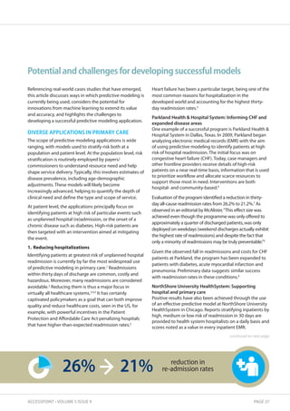 Potential and challenges for developing successful models 
Referencing real-world cases studies that have emerged, 
this article discusses ways in which predictive modeling is 
currently being used, considers the potential for 
innovations from machine learning to extend its value 
and accuracy, and highlights the challenges to 
developing a successful predictive modeling application. 
DIVERSE APPLICATIONS IN PRIMARY CARE 
The scope of predictive modeling applications is wide 
ranging, with models used to stratify risk both at a 
population and patient level. At the population level, risk 
stratification is routinely employed by payers/ 
commissioners to understand resource need and help 
shape service delivery. Typically, this involves estimates of 
disease prevalence, including age-demographic 
adjustments. These models will likely become 
increasingly advanced, helping to quantify the depth of 
clinical need and define the type and scope of service. 
At patient level, the applications principally focus on 
identifying patients at high risk of particular events such 
as unplanned hospital (re)admission, or the onset of a 
chronic disease such as diabetes. High-risk patients are 
then targeted with an intervention aimed at mitigating 
the event. 
1. Reducing hospitalizations 
Identifying patients at greatest risk of unplanned hospital 
readmission is currently by far the most widespread use 
of predictive modeling in primary care.1 Readmissions 
within thirty days of discharge are common, costly and 
hazardous. Moreover, many readmissions are considered 
avoidable.2 Reducing them is thus a major focus in 
virtually all healthcare systems.3,4,5 It has certainly 
captivated policymakers as a goal that can both improve 
quality and reduce healthcare costs, seen in the US, for 
example, with powerful incentives in the Patient 
Protection and Affordable Care Act penalizing hospitals 
that have higher-than-expected readmission rates.5 
Heart failure has been a particular target, being one of the 
most common reasons for hospitalization in the 
developed world and accounting for the highest thirty-day 
readmission rates.3 
Parkland Health  Hospital System: Informing CHF and 
expanded disease areas 
One example of a successful program is Parkland Health  
Hospital System in Dallas, Texas. In 2009, Parkland began 
analyzing electronic medical records (EMR) with the aim 
of using predictive modeling to identify patients at high 
risk of hospital readmission. The initial focus was on 
congestive heart failure (CHF). Today, case managers and 
other frontline providers receive details of high-risk 
patients on a near real-time basis, information that is used 
to prioritize workflow and allocate scarce resources to 
support those most in need. Interventions are both 
hospital- and community-based.6 
Evaluation of the program identified a reduction in thirty-day 
all-cause readmission rates from 26.2% to 21.2%.7 As 
observed in an editorial by McAlister, “This effect size was 
achieved even though the programme was only offered to 
approximately a quarter of discharged patients, was only 
deployed on weekdays (weekend discharges actually exhibit 
the highest rate of readmissions) and despite the fact that 
only a minority of readmissions may be truly preventable.”3 
Given the observed fall in readmissions and costs for CHF 
patients at Parkland, the program has been expanded to 
patients with diabetes, acute myocardial infarction and 
pneumonia. Preliminary data suggests similar success 
with readmission rates in these conditions.6 
NorthShore University HealthSystem: Supporting 
hospital and primary care 
Positive results have also been achieved through the use 
of an effective predictive model at NorthShore University 
HealthSystem in Chicago. Reports stratifying inpatients by 
high, medium or low risk of readmission in 30 days are 
provided to health system hospitalists on a daily basis and 
scores noted as a value in every inpatient EMR. 
26% 21% reduction in 
re-admission rates 
continued on next page 
ACCESSPOINT • VOLUME 5 ISSUE 9 PAGE 27 
 