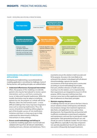 InsIghts PREDICTIVE MODELING 
FIGURE 1: dEVELOPING ANd APPLYING A PREdICTIVE MOdEL 
Raw input data 
2 3 4 
Algorithm development 
	6TJOHEFWFMPQNFOUEBUB
 
tTUJNBUFNPEFMT
 
FH
MPHJTUJDSFHSFTTJPO 
t*EFOUJGZBUSJTLQBUJFOUQSPöMFT 
t%FTDSJCFBOEDMJOJDBMMZWFSJGZ 
LFZQSFEJDUPSTDIBSBDUFSJTUJDT 
$SFBUFUXPDPIPSUT 
Algorithm validation 
	6TJOHWBMJEBUJPOEBUB
 
tWBMVBUFBMHPSJUINVTJOH 
TFQBSBUFWBMJEBUJPODPIPSU 
t$PNQVUFBDDVSBDZPG 
BMHPSJUIN
FH 
tNumber of actual 
diagnosed patients 
correctly predicted to 
have the diagnosis 
tNumber of actual 
diagnosed patients 
incorrectly predicted 
not to have the diagnosis 
tAUC (summary measure of 
model accuracy) 
1 
OVERCOMING CHALLENGES TO SUCCESSFUL 
APPLICATION 
Developing and implementing a successful predictive 
modeling application is not without its challenges. Some of 
the key barriers, with guiding principles, are outlined below. 
• Understand effectiveness of proposed intervention 
Often, the purpose of the modeling is to identify 
patients who may be ‘best-placed’ to receive a given 
intervention, such as a visit from a community 
nurse, to help avoid hospital readmission. While the 
models themselves may be adept at stratifying 
patients by risk, the program as a whole will not be 
effective unless the interventions work – a more 
difficult challenge than many may have imagined in 
areas such as reducing readmissions. Thus, the 
success of predictive modeling will be judged as 
part of the broader success of risk stratification 
initiatives and there is a long way to go to fully 
understand the determinants of effective 
interventions in many settings. 
• Ensure sound methodology and full buy-in 
A predictive modeling application must be built and 
validated with input from all relevant stakeholders, 
including end-users, clinicians and statisticians. This is 
Development cohort 
5XPUIJSETPGEBUB 
Validation cohort 
0OFUIJSEPGEBUB 
Algorithm 
operationalization 
t0QUJPOTJODMVEFSFBMUJNF 
DMJOJDBMBMFSUTTDSFFOJOH 
UPPM 
t1PQVQTBQQFBSXIFO 
BUSJTLQBUJFOUQSFTFOUT 
essential to ensure the solution is both accurate and 
fit for purpose. Accuracy is far more likely to be 
achieved if the solution is developed with all relevant 
clinical knowledge, captures the specific 
circumstances of the local setting and is constructed 
according to sound methodological principles. 
End-users, whether clinicians or health executives, 
must buy in to the solution, so it is imperative that 
their requirements are integrated to ensure it is fit for 
purpose. All this may seem nothing more than 
common sense, but so often applications fail due to 
lack of adherence to these basic principles. 
• Maintain ongoing relevance 
A challenge that has not yet come to the fore is how to 
ensure solutions remain contemporary and relevant. 
Circumstances change, from treatment regimens to 
data feeds, and applications must capture these 
developments. Too frequently they are launched with 
insufficient consideration to post-launch evaluation 
and maintenance, and even less to post-launch model 
optimization. Data generated post-launch can, and 
should, be used to recalibrate models. This can make a 
huge difference, especially if a key data component 
was sparsely populated pre-launch (eg, details on a 
new and/or infrequently discharged treatment). 
PAGE 30 IMS HEALTH REAL-WORLD EVIDENCE SOLUTIONS  HEOR 
 