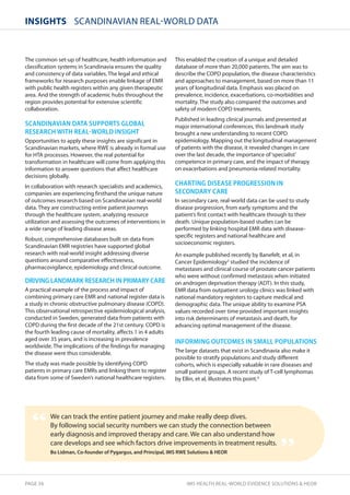 InsIghts SCANDINAVIAN REAL-WORLD DATA 
The common set-up of healthcare, health information and 
classification systems in Scandinavia ensures the quality 
and consistency of data variables. The legal and ethical 
frameworks for research purposes enable linkage of EMR 
with public health registers within any given therapeutic 
area. And the strength of academic hubs throughout the 
region provides potential for extensive scientific 
collaboration. 
SCANDINAVIAN DATA SUPPORTS GLOBAL 
RESEARCH WITH REALNWORLD INSIGHT 
Opportunities to apply these insights are significant in 
Scandinavian markets, where RWE is already in formal use 
for HTA processes. However, the real potential for 
transformation in healthcare will come from applying this 
information to answer questions that affect healthcare 
decisions globally. 
In collaboration with research specialists and academics, 
companies are experiencing firsthand the unique nature 
of outcomes research based on Scandinavian real-world 
data. They are constructing entire patient journeys 
through the healthcare system, analyzing resource 
utilization and assessing the outcomes of interventions in 
a wide range of leading disease areas. 
Robust, comprehensive databases built on data from 
Scandinavian EMR registries have supported global 
research with real-world insight addressing diverse 
questions around comparative effectiveness, 
pharmacovigilance, epidemiology and clinical outcome. 
DRIVING LANDMARK RESEARCH IN PRIMARY CARE 
A practical example of the process and impact of 
combining primary care EMR and national register data is 
a study in chronic obstructive pulmonary disease (COPD). 
This observational retrospective epidemiological analysis, 
conducted in Sweden, generated data from patients with 
COPD during the first decade of the 21st century. COPD is 
the fourth leading cause of mortality, affects 1 in 4 adults 
aged over 35 years, and is increasing in prevalence 
worldwide. The implications of the findings for managing 
the disease were thus considerable. 
The study was made possible by identifying COPD 
patients in primary care EMRs and linking them to register 
data from some of Sweden’s national healthcare registers. 
This enabled the creation of a unique and detailed 
database of more than 20,000 patients. The aim was to 
describe the COPD population, the disease characteristics 
and approaches to management, based on more than 11 
years of longitudinal data. Emphasis was placed on 
prevalence, incidence, exacerbations, co-morbidities and 
mortality. The study also compared the outcomes and 
safety of modern COPD treatments. 
Published in leading clinical journals and presented at 
major international conferences, this landmark study 
brought a new understanding to recent COPD 
epidemiology. Mapping out the longitudinal management 
of patients with the disease, it revealed changes in care 
over the last decade, the importance of ‘specialist’ 
competence in primary care, and the impact of therapy 
on exacerbations and pneumonia-related mortality. 
CHARTING DISEASE PROGRESSION IN 
SECONDARY CARE 
In secondary care, real-world data can be used to study 
disease progression, from early symptoms and the 
patient’s first contact with healthcare through to their 
death. Unique population-based studies can be 
performed by linking hospital EMR data with disease-specific 
registers and national healthcare and 
socioeconomic registers. 
An example published recently by Banefelt, et al, in 
Cancer Epidemiology3 studied the incidence of 
metastases and clinical course of prostate cancer patients 
who were without confirmed metastasis when initiated 
on androgen deprivation therapy (ADT). In this study, 
EMR data from outpatient urology clinics was linked with 
national mandatory registers to capture medical and 
demographic data. The unique ability to examine PSA 
values recorded over time provided important insights 
into risk determinants of metastasis and death, for 
advancing optimal management of the disease. 
INFORMING OUTCOMES IN SMALL POPULATIONS 
The large datasets that exist in Scandinavia also make it 
possible to stratify populations and study different 
cohorts, which is especially valuable in rare diseases and 
small patient groups. A recent study of T-cell lymphomas 
by Ellin, et al, illustrates this point.4 
We can track the entire patient journey and make really deep dives. 
By following social security numbers we can study the connection between 
early diagnosis and improved therapy and care. We can also understand how 
care develops and see which factors drive improvements in treatment results. 
Bo Lidman, Co-founder of Pygargus, and Principal, IMS RWE Solutions  HEOR 
“ 
” 
PAGE 34 IMS HEALTH REAL-WORLD EVIDENCE SOLUTIONS  HEOR 
 